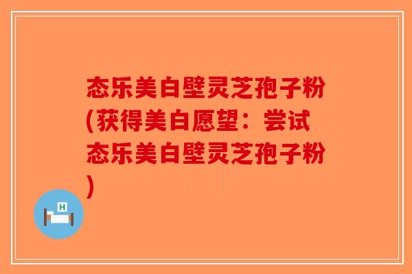 态乐美白壁灵芝孢子粉(获得美白愿望：尝试态乐美白壁灵芝孢子粉)