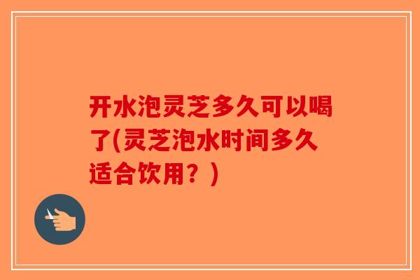 开水泡灵芝多久可以喝了(灵芝泡水时间多久适合饮用？)