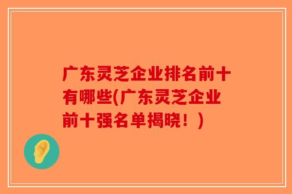 广东灵芝企业排名前十有哪些(广东灵芝企业前十强名单揭晓！)