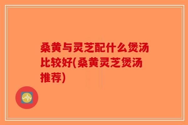 桑黄与灵芝配什么煲汤比较好(桑黄灵芝煲汤推荐)