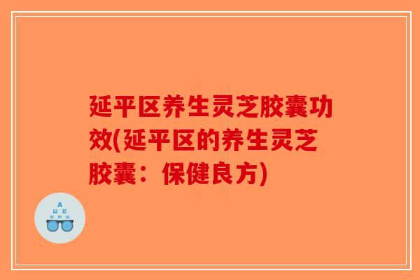 延平区养生灵芝胶囊功效(延平区的养生灵芝胶囊：保健良方)