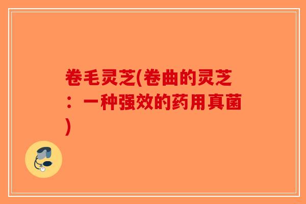 卷毛灵芝(卷曲的灵芝：一种强效的药用真菌)