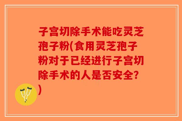子宫切除手术能吃灵芝孢子粉(食用灵芝孢子粉对于已经进行子宫切除手术的人是否安全？)