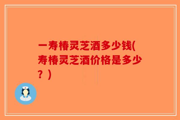 一寿椿灵芝酒多少钱(寿椿灵芝酒价格是多少？)