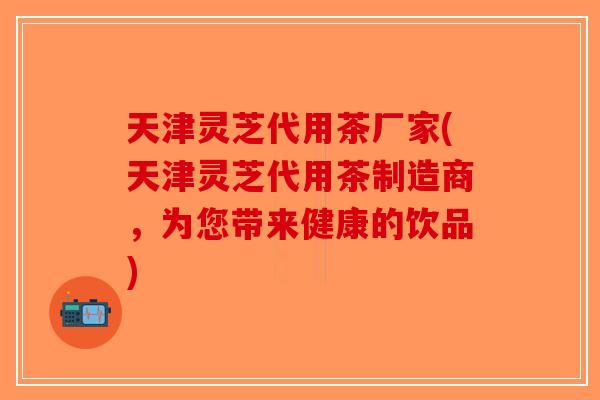 天津灵芝代用茶厂家(天津灵芝代用茶制造商，为您带来健康的饮品)