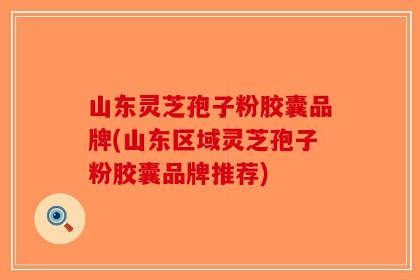 山东灵芝孢子粉胶囊品牌(山东区域灵芝孢子粉胶囊品牌推荐)