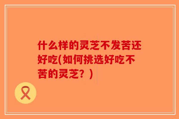 什么样的灵芝不发苦还好吃(如何挑选好吃不苦的灵芝？)