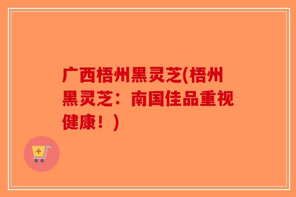 广西梧州黑灵芝(梧州黑灵芝：南国佳品重视健康！)