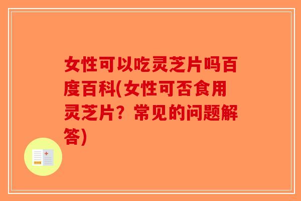 女性可以吃灵芝片吗百度百科(女性可否食用灵芝片？常见的问题解答)