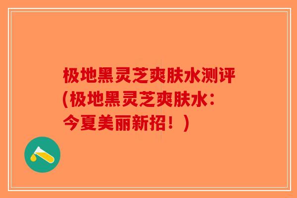极地黑灵芝爽肤水测评(极地黑灵芝爽肤水：今夏美丽新招！)