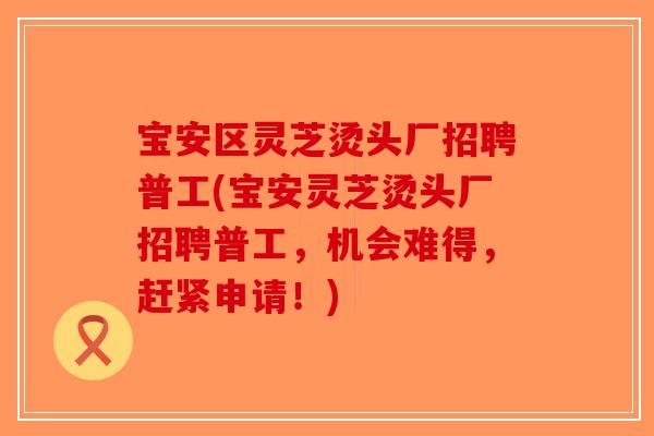 宝安区灵芝烫头厂招聘普工(宝安灵芝烫头厂招聘普工，机会难得，赶紧申请！)