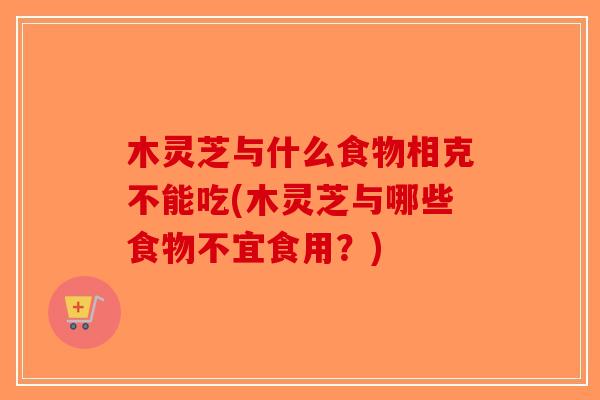 木灵芝与什么食物相克不能吃(木灵芝与哪些食物不宜食用？)