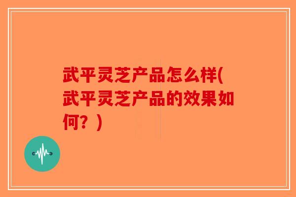 武平灵芝产品怎么样(武平灵芝产品的效果如何？)