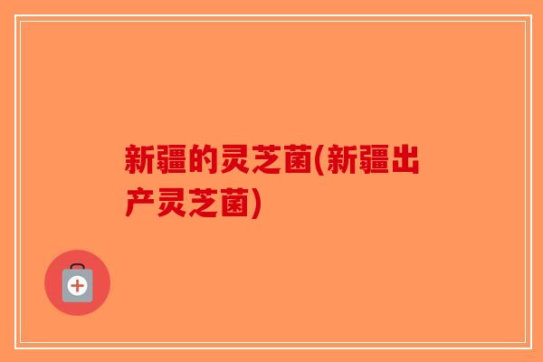 新疆的灵芝菌(新疆出产灵芝菌)