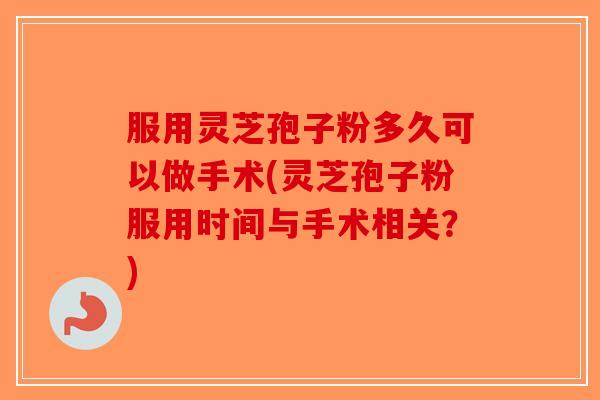 服用灵芝孢子粉多久可以做手术(灵芝孢子粉服用时间与手术相关？)