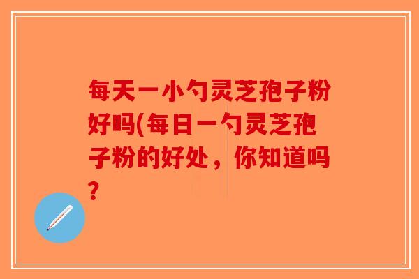 每天一小勺灵芝孢子粉好吗(每日一勺灵芝孢子粉的好处，你知道吗？