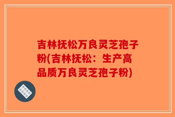 吉林抚松万良灵芝孢子粉(吉林抚松：生产高品质万良灵芝孢子粉)
