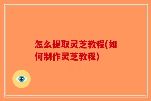 怎么提取灵芝教程(如何制作灵芝教程)