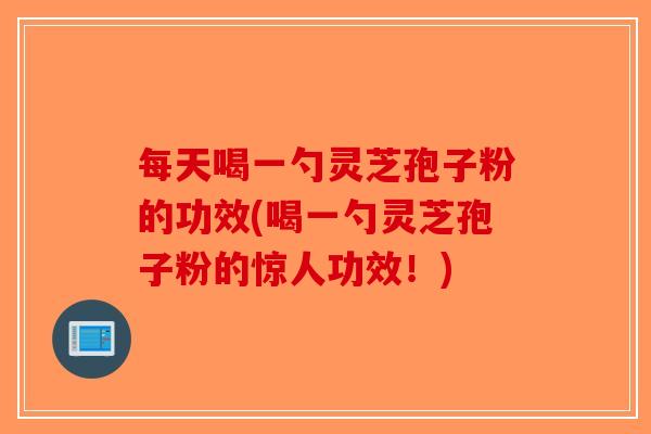 每天喝一勺灵芝孢子粉的功效(喝一勺灵芝孢子粉的惊人功效！)