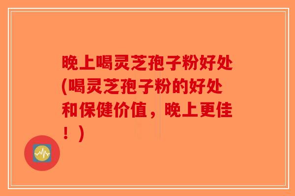 晚上喝灵芝孢子粉好处(喝灵芝孢子粉的好处和保健价值，晚上更佳！)