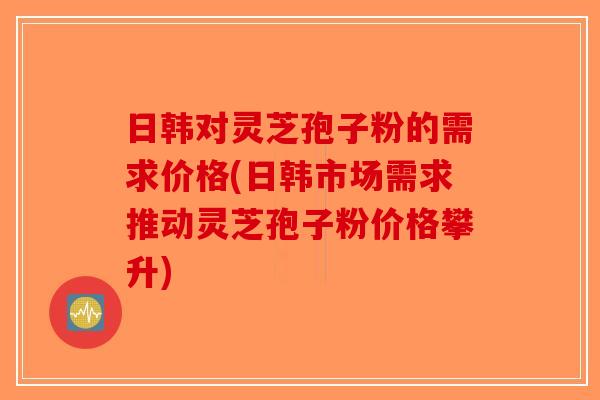 日韩对灵芝孢子粉的需求价格(日韩市场需求推动灵芝孢子粉价格攀升)