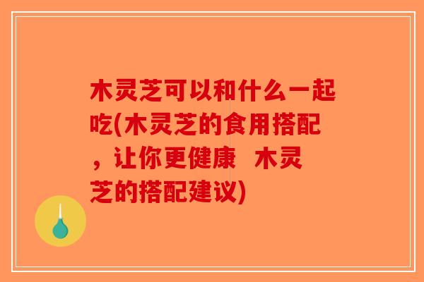 木灵芝可以和什么一起吃(木灵芝的食用搭配，让你更健康  木灵芝的搭配建议)