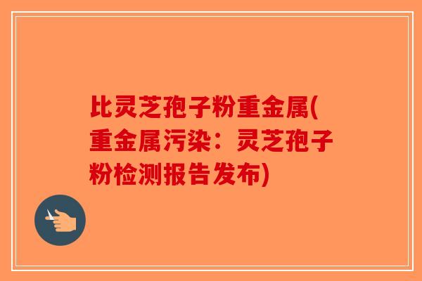 比灵芝孢子粉重金属(重金属污染：灵芝孢子粉检测报告发布)