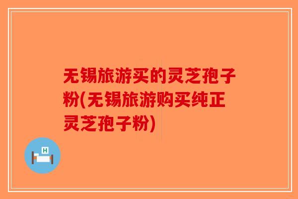 无锡旅游买的灵芝孢子粉(无锡旅游购买纯正灵芝孢子粉)
