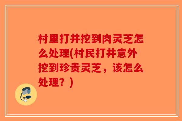 村里打井挖到肉灵芝怎么处理(村民打井意外挖到珍贵灵芝，该怎么处理？)