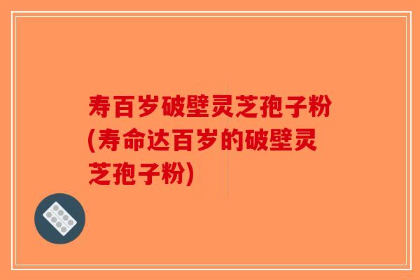 寿百岁破壁灵芝孢子粉(寿命达百岁的破壁灵芝孢子粉)
