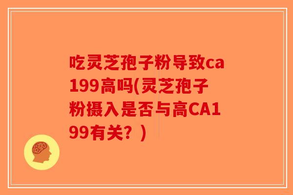 吃灵芝孢子粉导致ca199高吗(灵芝孢子粉摄入是否与高CA199有关？)