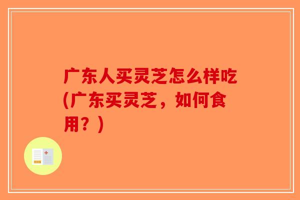 广东人买灵芝怎么样吃(广东买灵芝，如何食用？)