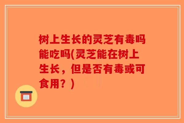 树上生长的灵芝有毒吗能吃吗(灵芝能在树上生长，但是否有毒或可食用？)
