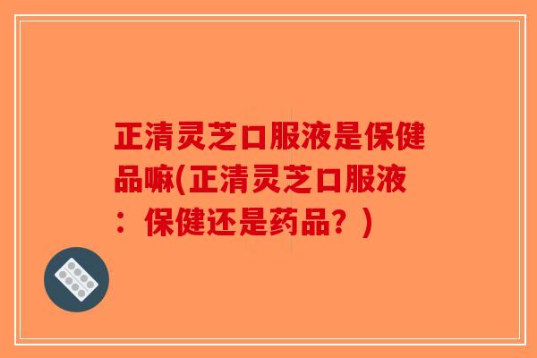 正清灵芝口服液是保健品嘛(正清灵芝口服液：保健还是药品？)