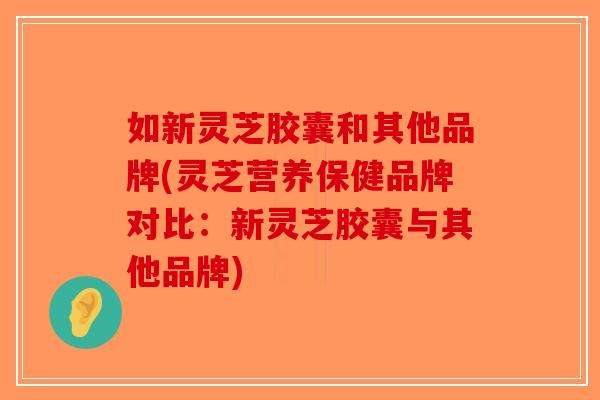 如新灵芝胶囊和其他品牌(灵芝营养保健品牌对比：新灵芝胶囊与其他品牌)
