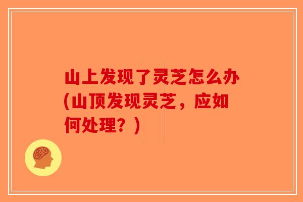 山上发现了灵芝怎么办(山顶发现灵芝，应如何处理？)