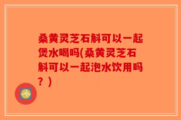 桑黄灵芝石斛可以一起煲水喝吗(桑黄灵芝石斛可以一起泡水饮用吗？)