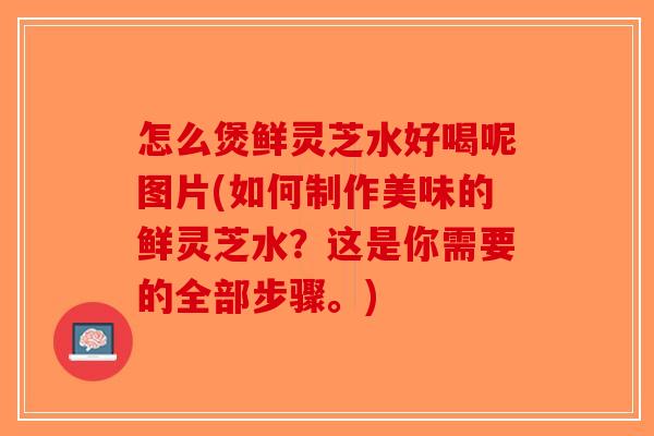 怎么煲鲜灵芝水好喝呢图片(如何制作美味的鲜灵芝水？这是你需要的全部步骤。)