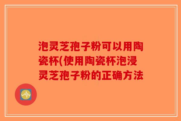 泡灵芝孢子粉可以用陶瓷杯(使用陶瓷杯泡浸灵芝孢子粉的正确方法