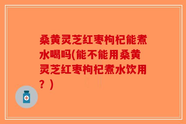 桑黄灵芝红枣枸杞能煮水喝吗(能不能用桑黄灵芝红枣枸杞煮水饮用？)