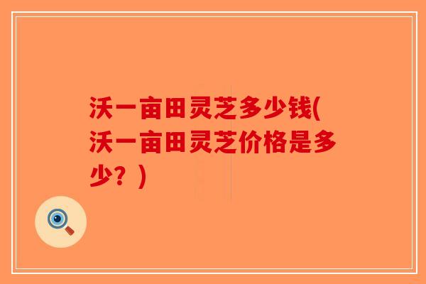 沃一亩田灵芝多少钱(沃一亩田灵芝价格是多少？)