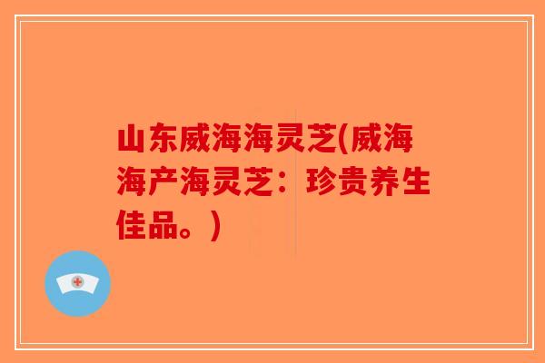 山东威海海灵芝(威海海产海灵芝：珍贵养生佳品。)
