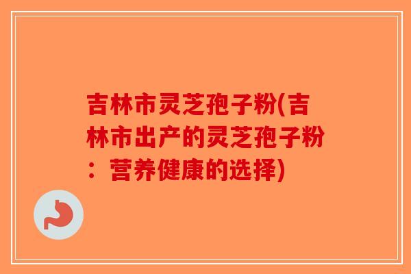 吉林市灵芝孢子粉(吉林市出产的灵芝孢子粉：营养健康的选择)