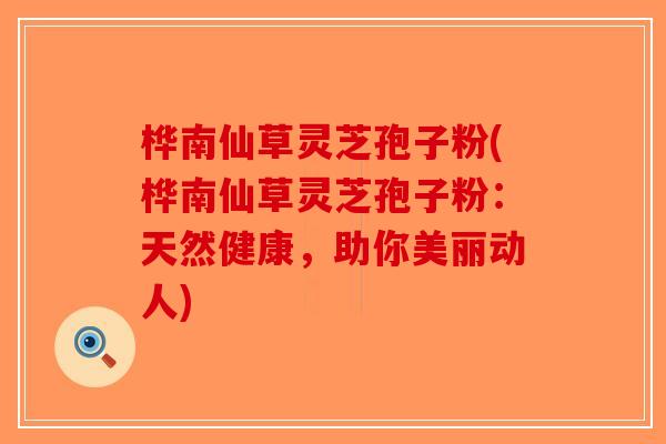 桦南仙草灵芝孢子粉(桦南仙草灵芝孢子粉：天然健康，助你美丽动人)