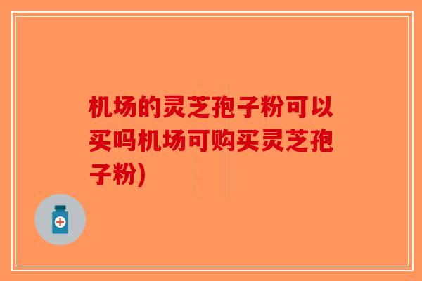 机场的灵芝孢子粉可以买吗机场可购买灵芝孢子粉)