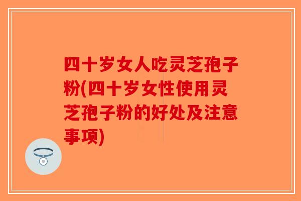 四十岁女人吃灵芝孢子粉(四十岁女性使用灵芝孢子粉的好处及注意事项)