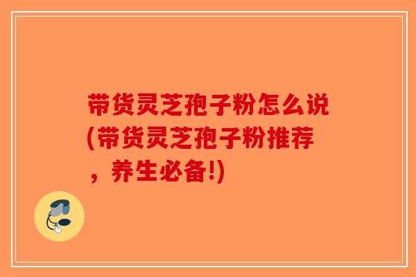 带货灵芝孢子粉怎么说(带货灵芝孢子粉推荐，养生必备!)