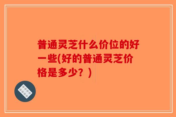 普通灵芝什么价位的好一些(好的普通灵芝价格是多少？)