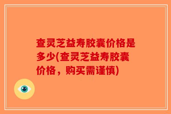 查灵芝益寿胶囊价格是多少(查灵芝益寿胶囊价格，购买需谨慎)