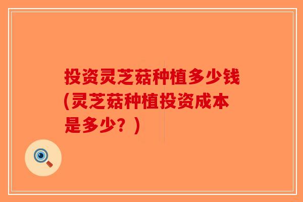 投资灵芝菇种植多少钱(灵芝菇种植投资成本是多少？)